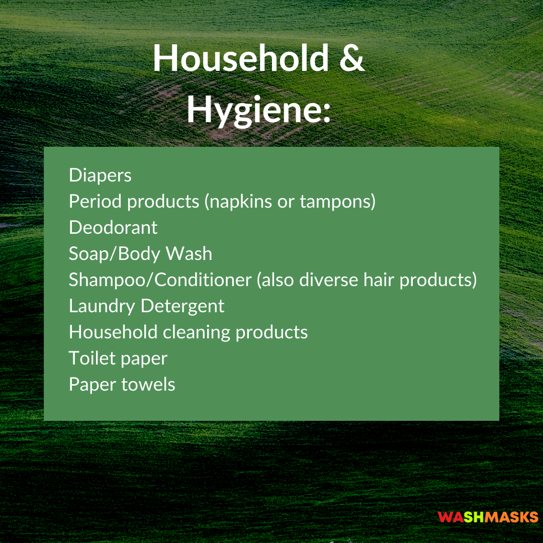 Household & Hygiene supply List: Diapers Period products (napkins or tampons) Deodorant Soap/Body Wash Shampoo/Conditioner Laundry Detergent Household cleaning products Toilet paper Paper towels